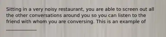 Sitting in a very noisy restaurant, you are able to screen out all the other conversations around you so you can listen to the friend with whom you are conversing. This is an example of _____________