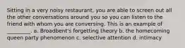 Sitting in a very noisy restaurant, you are able to screen out all the other conversations around you so you can listen to the friend with whom you are conversing. This is an example of _________. a. Broadbent's forgetting theory b. the homecoming queen party phenomenon c. selective attention d. intimacy