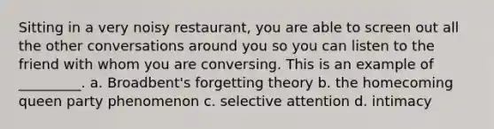 Sitting in a very noisy restaurant, you are able to screen out all the other conversations around you so you can listen to the friend with whom you are conversing. This is an example of _________. a. Broadbent's forgetting theory b. the homecoming queen party phenomenon c. selective attention d. intimacy