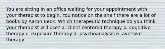 You are sitting in an office waiting for your appointment with your therapist to begin. You notice on the shelf there are a lot of books by Aaron Beck. Which therapeutic technique do you think your therapist will use? a. client centered therapy b. cognitive therapy c. exposure therapy d. psychoanalysis e. aversive therapy