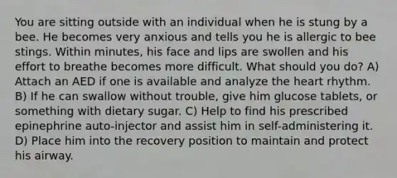 You are sitting outside with an individual when he is stung by a bee. He becomes very anxious and tells you he is allergic to bee stings. Within minutes, his face and lips are swollen and his effort to breathe becomes more difficult. What should you do? A) Attach an AED if one is available and analyze the heart rhythm. B) If he can swallow without trouble, give him glucose tablets, or something with dietary sugar. C) Help to find his prescribed epinephrine auto-injector and assist him in self-administering it. D) Place him into the recovery position to maintain and protect his airway.