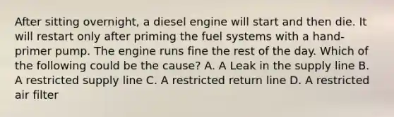 After sitting overnight, a diesel engine will start and then die. It will restart only after priming the fuel systems with a hand-primer pump. The engine runs fine the rest of the day. Which of the following could be the cause? A. A Leak in the supply line B. A restricted supply line C. A restricted return line D. A restricted air filter