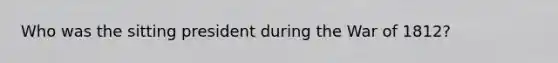 Who was the sitting president during the <a href='https://www.questionai.com/knowledge/kZ700nRVQz-war-of-1812' class='anchor-knowledge'>war of 1812</a>?