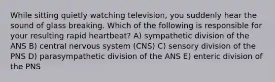 While sitting quietly watching television, you suddenly hear the sound of glass breaking. Which of the following is responsible for your resulting rapid heartbeat? A) sympathetic division of the ANS B) central nervous system (CNS) C) sensory division of the PNS D) parasympathetic division of the ANS E) enteric division of the PNS