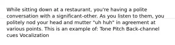 While sitting down at a restaurant, you're having a polite conversation with a significant-other. As you listen to them, you politely nod your head and mutter "uh huh" in agreement at various points. This is an example of: Tone Pitch Back-channel cues Vocalization