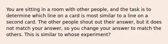 You are sitting in a room with other people, and the task is to determine which line on a card is most similar to a line on a second card. The other people shout out their answer, but it does not match your answer, so you change your answer to match the others. This is similar to whose experiment?