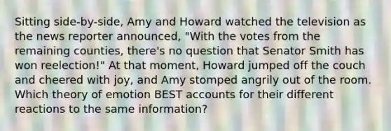 Sitting side-by-side, Amy and Howard watched the television as the news reporter announced, "With the votes from the remaining counties, there's no question that Senator Smith has won reelection!" At that moment, Howard jumped off the couch and cheered with joy, and Amy stomped angrily out of the room. Which theory of emotion BEST accounts for their different reactions to the same information?