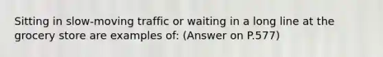 Sitting in slow-moving traffic or waiting in a long line at the grocery store are examples of: (Answer on P.577)