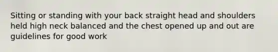 Sitting or standing with your back straight head and shoulders held high neck balanced and the chest opened up and out are guidelines for good work