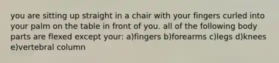 you are sitting up straight in a chair with your fingers curled into your palm on the table in front of you. all of the following body parts are flexed except your: a)fingers b)forearms c)legs d)knees e)vertebral column