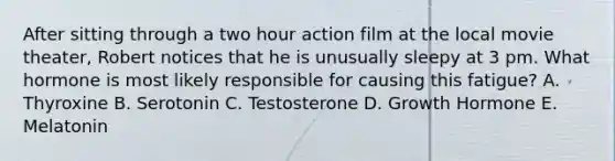 After sitting through a two hour action film at the local movie theater, Robert notices that he is unusually sleepy at 3 pm. What hormone is most likely responsible for causing this fatigue? A. Thyroxine B. Serotonin C. Testosterone D. Growth Hormone E. Melatonin