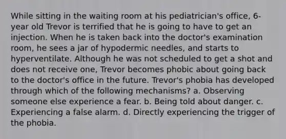 While sitting in the waiting room at his pediatrician's office, 6-year old Trevor is terrified that he is going to have to get an injection. When he is taken back into the doctor's examination room, he sees a jar of hypodermic needles, and starts to hyperventilate. Although he was not scheduled to get a shot and does not receive one, Trevor becomes phobic about going back to the doctor's office in the future. Trevor's phobia has developed through which of the following mechanisms? a. Observing someone else experience a fear. b. Being told about danger. c. Experiencing a false alarm. d. Directly experiencing the trigger of the phobia.