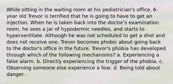 While sitting in the waiting room at his pediatrician's office, 6-year old Trevor is terrified that he is going to have to get an injection. When he is taken back into the doctor's examination room, he sees a jar of hypodermic needles, and starts to hyperventilate. Although he was not scheduled to get a shot and does not receive one, Trevor becomes phobic about going back to the doctor's office in the future. Trevor's phobia has developed through which of the following mechanisms? a. Experiencing a false alarm. b. Directly experiencing the trigger of the phobia. c. Observing someone else experience a fear. d. Being told about danger.