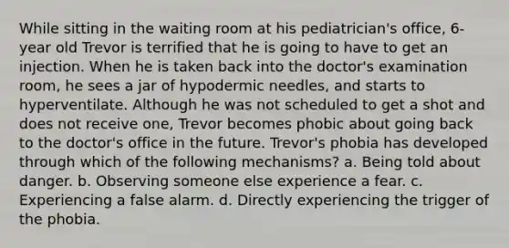 While sitting in the waiting room at his pediatrician's office, 6-year old Trevor is terrified that he is going to have to get an injection. When he is taken back into the doctor's examination room, he sees a jar of hypodermic needles, and starts to hyperventilate. Although he was not scheduled to get a shot and does not receive one, Trevor becomes phobic about going back to the doctor's office in the future. Trevor's phobia has developed through which of the following mechanisms? a. Being told about danger. b. Observing someone else experience a fear. c. Experiencing a false alarm. d. Directly experiencing the trigger of the phobia.