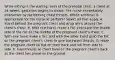 While sitting in the waiting room of the prenatal clinic, a client at 26 weeks' gestation begins to choke. The nurse immediately intervenes by performing chest thrusts. Which action(s) is appropriate for the nurse to perform? Select all that apply. A. Stand behind the pregnant client and wrap arms around the client's chest. B. With one hand, make a fist and place the thumb side of the fist on the middle of the pregnant client's chest. C. With one hand make a fist, and with the other hand grab the fist on the pregnant client's chest to give backward thrusts. D. Have the pregnant client lie flat on their back and roll from side to side. E. Give thrusts at chest level on the pregnant client's back as the client lies prone on the ground.