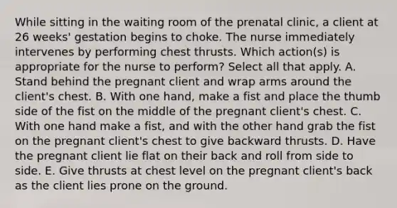 While sitting in the waiting room of the prenatal clinic, a client at 26 weeks' gestation begins to choke. The nurse immediately intervenes by performing chest thrusts. Which action(s) is appropriate for the nurse to perform? Select all that apply. A. Stand behind the pregnant client and wrap arms around the client's chest. B. With one hand, make a fist and place the thumb side of the fist on the middle of the pregnant client's chest. C. With one hand make a fist, and with the other hand grab the fist on the pregnant client's chest to give backward thrusts. D. Have the pregnant client lie flat on their back and roll from side to side. E. Give thrusts at chest level on the pregnant client's back as the client lies prone on the ground.