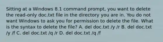 Sitting at a Windows 8.1 command prompt, you want to delete the read-only doc.txt file in the directory you are in. You do not want Windows to ask you for permission to delete the file. What is the syntax to delete the file? A. del doc.txt /y /r B. del doc.txt /y /f C. del doc.txt /q /r D. del doc.txt /q /f