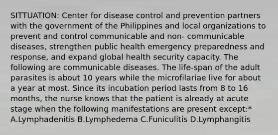 SITTUATION: Center for disease control and prevention partners with the government of the Philippines and local organizations to prevent and control communicable and non- communicable diseases, strengthen public health emergency preparedness and response, and expand global health security capacity. The following are communicable diseases. The life-span of the adult parasites is about 10 years while the microfilariae live for about a year at most. Since its incubation period lasts from 8 to 16 months, the nurse knows that the patient is already at acute stage when the following manifestations are present except:* A.Lymphadenitis B.Lymphedema C.Funiculitis D.Lymphangitis