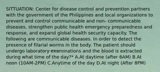 SITTUATION: Center for disease control and prevention partners with the government of the Philippines and local organizations to prevent and control communicable and non- communicable diseases, strengthen public health emergency preparedness and response, and expand global health security capacity. The following are communicable diseases. In order to detect the presence of filarial worms in the body. The patient should undergo laboratory examinations and the blood is extracted during what time of the day?* A.At daytime (after 6AM) B.At noon (10AM-2PM) C.Anytime of the day D.At night (After 8PM)