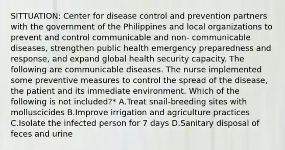 SITTUATION: Center for disease control and prevention partners with the government of the Philippines and local organizations to prevent and control communicable and non- communicable diseases, strengthen public health emergency preparedness and response, and expand global health security capacity. The following are communicable diseases. The nurse implemented some preventive measures to control the spread of the disease, the patient and its immediate environment. Which of the following is not included?* A.Treat snail-breeding sites with molluscicides B.Improve irrigation and agriculture practices C.Isolate the infected person for 7 days D.Sanitary disposal of feces and urine