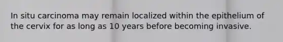 In situ carcinoma may remain localized within the epithelium of the cervix for as long as 10 years before becoming invasive.