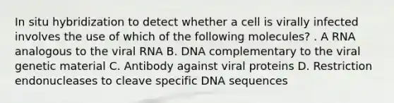 In situ hybridization to detect whether a cell is virally infected involves the use of which of the following molecules? . A RNA analogous to the viral RNA B. DNA complementary to the viral genetic material C. Antibody against viral proteins D. Restriction endonucleases to cleave specific DNA sequences