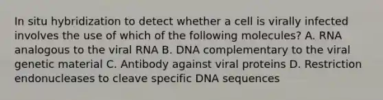 In situ hybridization to detect whether a cell is virally infected involves the use of which of the following molecules? A. RNA analogous to the viral RNA B. DNA complementary to the viral genetic material C. Antibody against viral proteins D. Restriction endonucleases to cleave specific DNA sequences