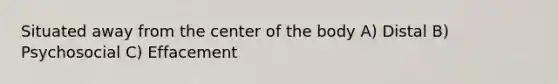 Situated away from the center of the body A) Distal B) Psychosocial C) Effacement