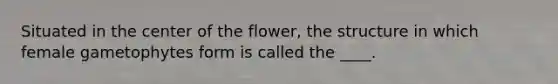 Situated in the center of the flower, the structure in which female gametophytes form is called the ____. ​