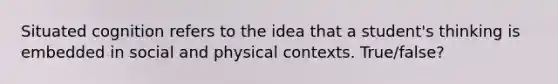 Situated cognition refers to the idea that a student's thinking is embedded in social and physical contexts. True/false?