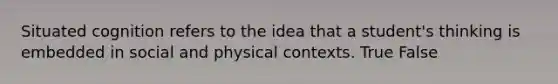 Situated cognition refers to the idea that a student's thinking is embedded in social and physical contexts. True False