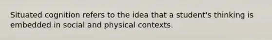 Situated cognition refers to the idea that a student's thinking is embedded in social and physical contexts.