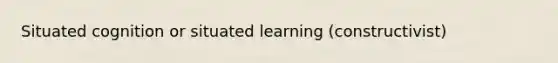 Situated cognition or situated learning (constructivist)