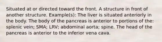 Situated at or directed toward the front. A structure in front of another structure. Example(s): The liver is situated anteriorly in the body. The body of the pancreas is anterior to portions of the: splenic vein; SMA; LRV; abdominal aorta; spine. The head of the pancreas is anterior to the inferior vena cava.