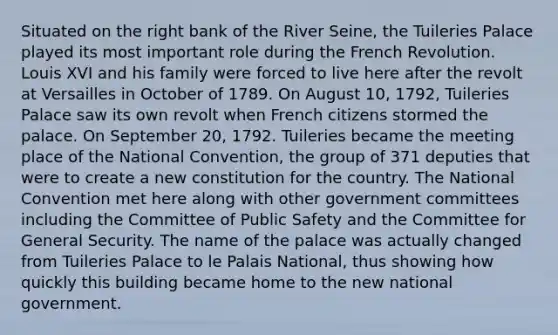 Situated on the right bank of the River Seine, the Tuileries Palace played its most important role during the French Revolution. Louis XVI and his family were forced to live here after the revolt at Versailles in October of 1789. On August 10, 1792, Tuileries Palace saw its own revolt when French citizens stormed the palace. On September 20, 1792. Tuileries became the meeting place of the National Convention, the group of 371 deputies that were to create a new constitution for the country. The National Convention met here along with other government committees including the Committee of Public Safety and the Committee for General Security. The name of the palace was actually changed from Tuileries Palace to le Palais National, thus showing how quickly this building became home to the new national government.