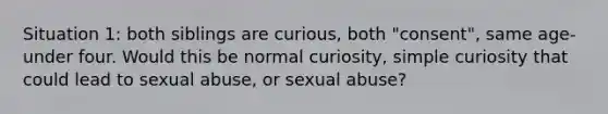 Situation 1: both siblings are curious, both "consent", same age-under four. Would this be normal curiosity, simple curiosity that could lead to sexual abuse, or sexual abuse?