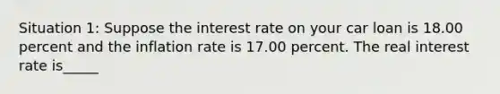 Situation​ 1: Suppose the interest rate on your car loan is 18.00 percent and the inflation rate is 17.00 percent. The real interest rate is_____