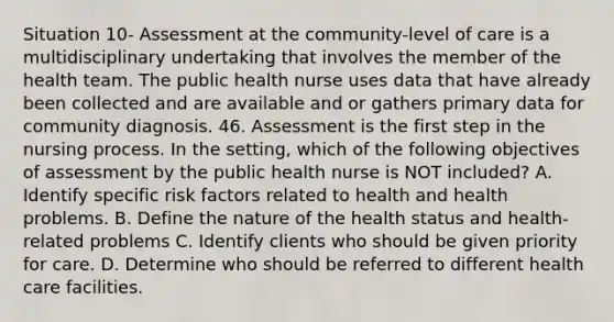 Situation 10- Assessment at the community-level of care is a multidisciplinary undertaking that involves the member of the health team. The public health nurse uses data that have already been collected and are available and or gathers primary data for community diagnosis. 46. Assessment is the first step in the nursing process. In the setting, which of the following objectives of assessment by the public health nurse is NOT included? A. Identify specific risk factors related to health and health problems. B. Define the nature of the health status and health-related problems C. Identify clients who should be given priority for care. D. Determine who should be referred to different health care facilities.