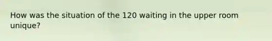 How was the situation of the 120 waiting in the upper room unique?