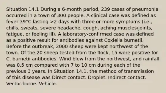 Situation 14.1 During a 6-month period, 239 cases of pneumonia occurred in a town of 300 people. A clinical case was defined as fever 39°C lasting >2 days with three or more symptoms (i.e., chills, sweats, severe headache, cough, aching muscles/joints, fatigue, or feeling ill). A laboratory-confirmed case was defined as a positive result for antibodies against Coxiella burnetii. Before the outbreak, 2000 sheep were kept northwest of the town. Of the 20 sheep tested from the flock, 15 were positive for C. burnetii antibodies. Wind blew from the northwest, and rainfall was 0.5 cm compared with 7 to 10 cm during each of the previous 3 years. In Situation 14.1, the method of transmission of this disease was Direct contact. Droplet. Indirect contact. Vector-borne. Vehicle.