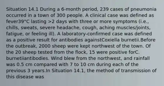 Situation 14.1 During a 6-month period, 239 cases of pneumonia occurred in a town of 300 people. A clinical case was defined as fever39°C lasting >2 days with three or more symptoms (i.e., chills, sweats, severe headache, cough, aching muscles/joints, fatigue, or feeling ill). A laboratory-confirmed case was defined as a positive result for antibodies againstCoxiella burnetii.Before the outbreak, 2000 sheep were kept northwest of the town. Of the 20 sheep tested from the flock, 15 were positive forC. burnetiiantibodies. Wind blew from the northwest, and rainfall was 0.5 cm compared with 7 to 10 cm during each of the previous 3 years.In Situation 14.1, the method of transmission of this disease was