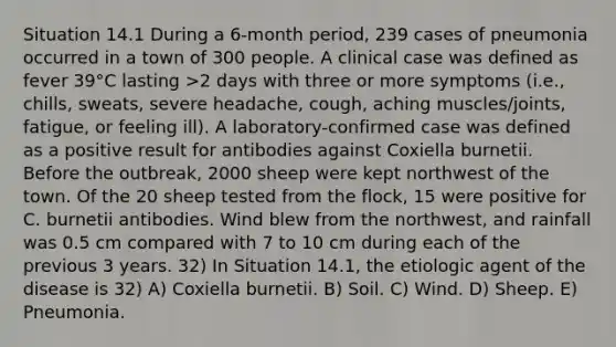 Situation 14.1 During a 6-month period, 239 cases of pneumonia occurred in a town of 300 people. A clinical case was defined as fever 39°C lasting >2 days with three or more symptoms (i.e., chills, sweats, severe headache, cough, aching muscles/joints, fatigue, or feeling ill). A laboratory-confirmed case was defined as a positive result for antibodies against Coxiella burnetii. Before the outbreak, 2000 sheep were kept northwest of the town. Of the 20 sheep tested from the flock, 15 were positive for C. burnetii antibodies. Wind blew from the northwest, and rainfall was 0.5 cm compared with 7 to 10 cm during each of the previous 3 years. 32) In Situation 14.1, the etiologic agent of the disease is 32) A) Coxiella burnetii. B) Soil. C) Wind. D) Sheep. E) Pneumonia.