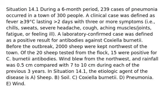 Situation 14.1 During a 6-month period, 239 cases of pneumonia occurred in a town of 300 people. A clinical case was defined as fever ≥39°C lasting >2 days with three or more symptoms (i.e., chills, sweats, severe headache, cough, aching muscles/joints, fatigue, or feeling ill). A laboratory-confirmed case was defined as a positive result for antibodies against Coxiella burnetii. Before the outbreak, 2000 sheep were kept northwest of the town. Of the 20 sheep tested from the flock, 15 were positive for C. burnetii antibodies. Wind blew from the northwest, and rainfall was 0.5 cm compared with 7 to 10 cm during each of the previous 3 years. In Situation 14.1, the etiologic agent of the disease is A) Sheep. B) Soil. C) Coxiella burnetii. D) Pneumonia. E) Wind.