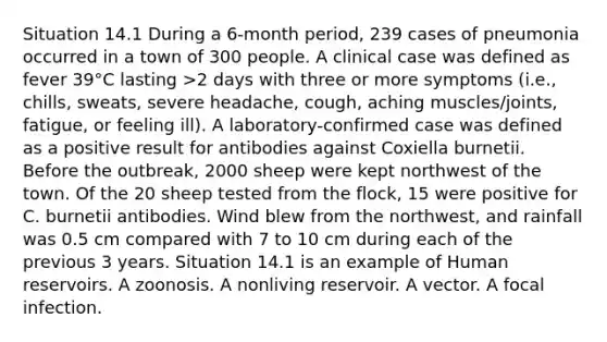 Situation 14.1 During a 6-month period, 239 cases of pneumonia occurred in a town of 300 people. A clinical case was defined as fever 39°C lasting >2 days with three or more symptoms (i.e., chills, sweats, severe headache, cough, aching muscles/joints, fatigue, or feeling ill). A laboratory-confirmed case was defined as a positive result for antibodies against Coxiella burnetii. Before the outbreak, 2000 sheep were kept northwest of the town. Of the 20 sheep tested from the flock, 15 were positive for C. burnetii antibodies. Wind blew from the northwest, and rainfall was 0.5 cm compared with 7 to 10 cm during each of the previous 3 years. Situation 14.1 is an example of Human reservoirs. A zoonosis. A nonliving reservoir. A vector. A focal infection.