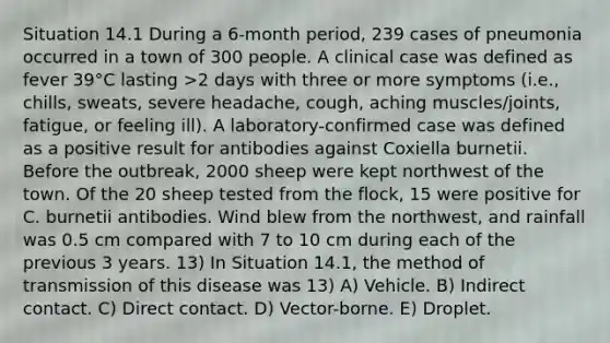 Situation 14.1 During a 6-month period, 239 cases of pneumonia occurred in a town of 300 people. A clinical case was defined as fever 39°C lasting >2 days with three or more symptoms (i.e., chills, sweats, severe headache, cough, aching muscles/joints, fatigue, or feeling ill). A laboratory-confirmed case was defined as a positive result for antibodies against Coxiella burnetii. Before the outbreak, 2000 sheep were kept northwest of the town. Of the 20 sheep tested from the flock, 15 were positive for C. burnetii antibodies. Wind blew from the northwest, and rainfall was 0.5 cm compared with 7 to 10 cm during each of the previous 3 years. 13) In Situation 14.1, the method of transmission of this disease was 13) A) Vehicle. B) Indirect contact. C) Direct contact. D) Vector-borne. E) Droplet.