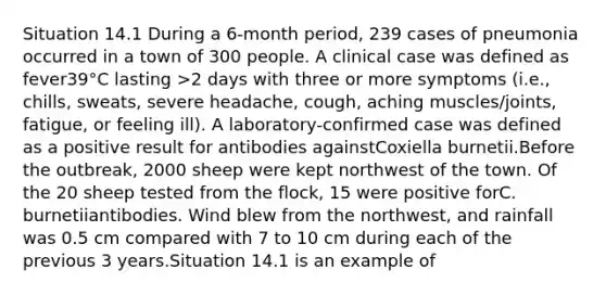 Situation 14.1 During a 6-month period, 239 cases of pneumonia occurred in a town of 300 people. A clinical case was defined as fever39°C lasting >2 days with three or more symptoms (i.e., chills, sweats, severe headache, cough, aching muscles/joints, fatigue, or feeling ill). A laboratory-confirmed case was defined as a positive result for antibodies againstCoxiella burnetii.Before the outbreak, 2000 sheep were kept northwest of the town. Of the 20 sheep tested from the flock, 15 were positive forC. burnetiiantibodies. Wind blew from the northwest, and rainfall was 0.5 cm compared with 7 to 10 cm during each of the previous 3 years.Situation 14.1 is an example of