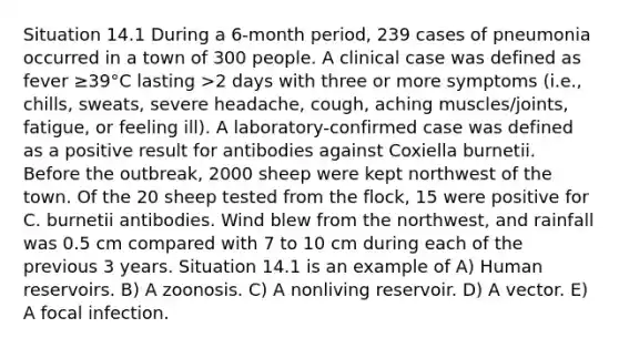 Situation 14.1 During a 6-month period, 239 cases of pneumonia occurred in a town of 300 people. A clinical case was defined as fever ≥39°C lasting >2 days with three or more symptoms (i.e., chills, sweats, severe headache, cough, aching muscles/joints, fatigue, or feeling ill). A laboratory-confirmed case was defined as a positive result for antibodies against Coxiella burnetii. Before the outbreak, 2000 sheep were kept northwest of the town. Of the 20 sheep tested from the flock, 15 were positive for C. burnetii antibodies. Wind blew from the northwest, and rainfall was 0.5 cm compared with 7 to 10 cm during each of the previous 3 years. Situation 14.1 is an example of A) Human reservoirs. B) A zoonosis. C) A nonliving reservoir. D) A vector. E) A focal infection.