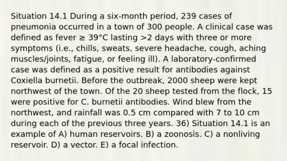 Situation 14.1 During a six-month period, 239 cases of pneumonia occurred in a town of 300 people. A clinical case was defined as fever ≥ 39°C lasting >2 days with three or more symptoms (i.e., chills, sweats, severe headache, cough, aching muscles/joints, fatigue, or feeling ill). A laboratory-confirmed case was defined as a positive result for antibodies against Coxiella burnetii. Before the outbreak, 2000 sheep were kept northwest of the town. Of the 20 sheep tested from the flock, 15 were positive for C. burnetii antibodies. Wind blew from the northwest, and rainfall was 0.5 cm compared with 7 to 10 cm during each of the previous three years. 36) Situation 14.1 is an example of A) human reservoirs. B) a zoonosis. C) a nonliving reservoir. D) a vector. E) a focal infection.