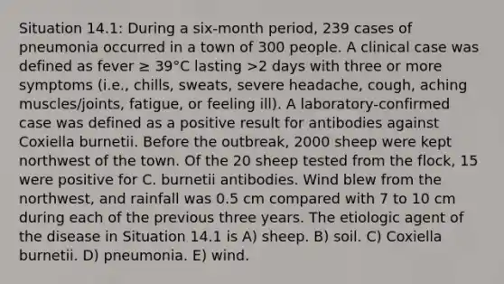 Situation 14.1: During a six-month period, 239 cases of pneumonia occurred in a town of 300 people. A clinical case was defined as fever ≥ 39°C lasting >2 days with three or more symptoms (i.e., chills, sweats, severe headache, cough, aching muscles/joints, fatigue, or feeling ill). A laboratory-confirmed case was defined as a positive result for antibodies against Coxiella burnetii. Before the outbreak, 2000 sheep were kept northwest of the town. Of the 20 sheep tested from the flock, 15 were positive for C. burnetii antibodies. Wind blew from the northwest, and rainfall was 0.5 cm compared with 7 to 10 cm during each of the previous three years. The etiologic agent of the disease in Situation 14.1 is A) sheep. B) soil. C) Coxiella burnetii. D) pneumonia. E) wind.