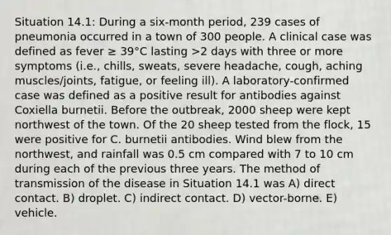 Situation 14.1: During a six-month period, 239 cases of pneumonia occurred in a town of 300 people. A clinical case was defined as fever ≥ 39°C lasting >2 days with three or more symptoms (i.e., chills, sweats, severe headache, cough, aching muscles/joints, fatigue, or feeling ill). A laboratory-confirmed case was defined as a positive result for antibodies against Coxiella burnetii. Before the outbreak, 2000 sheep were kept northwest of the town. Of the 20 sheep tested from the flock, 15 were positive for C. burnetii antibodies. Wind blew from the northwest, and rainfall was 0.5 cm compared with 7 to 10 cm during each of the previous three years. The method of transmission of the disease in Situation 14.1 was A) direct contact. B) droplet. C) indirect contact. D) vector-borne. E) vehicle.